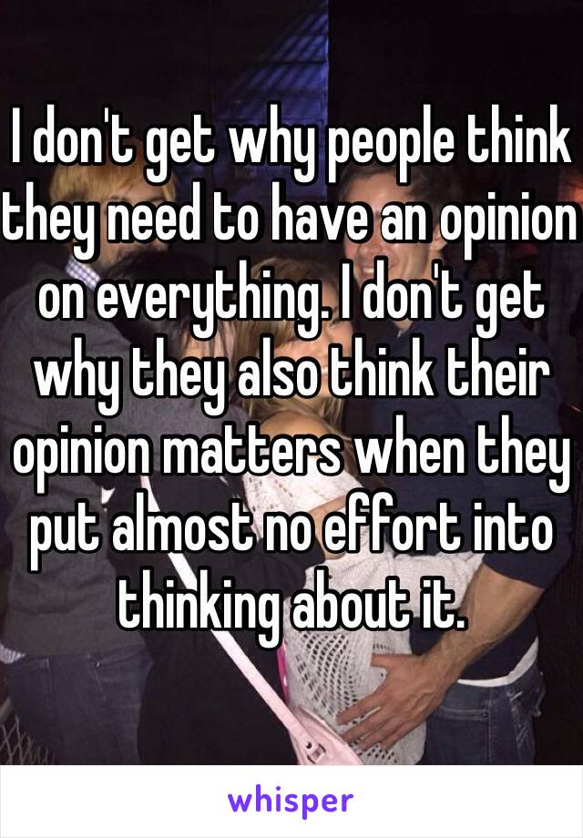 I don't get why people think they need to have an opinion on everything. I don't get why they also think their opinion matters when they put almost no effort into thinking about it.