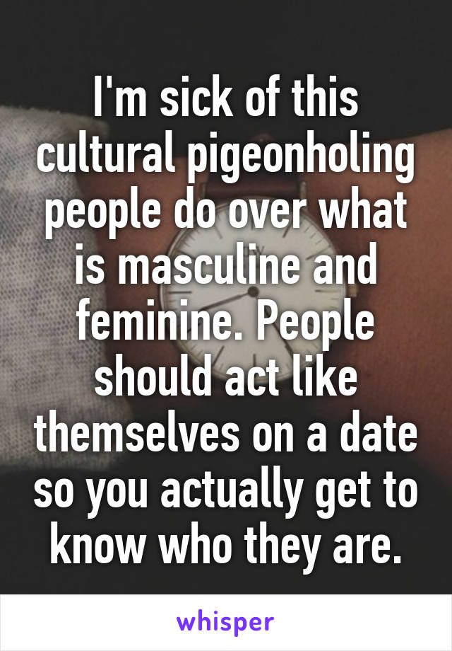 I'm sick of this cultural pigeonholing people do over what is masculine and feminine. People should act like themselves on a date so you actually get to know who they are.