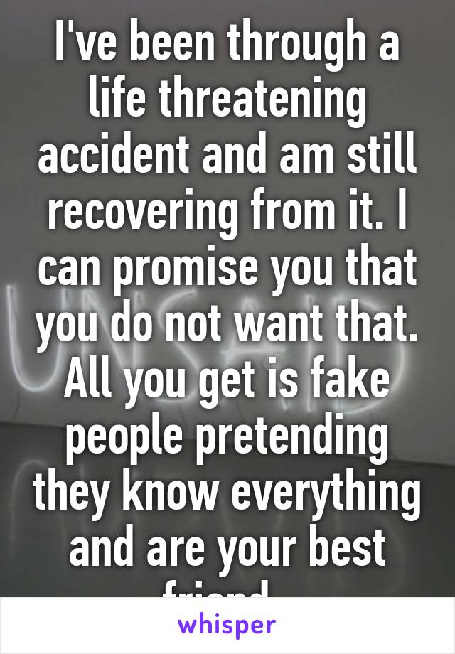 I've been through a life threatening accident and am still recovering from it. I can promise you that you do not want that. All you get is fake people pretending they know everything and are your best friend. 