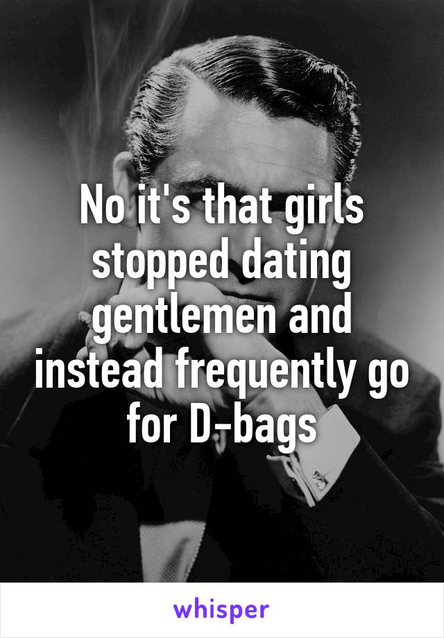 No it's that girls stopped dating gentlemen and instead frequently go for D-bags