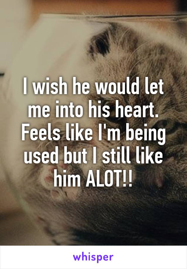 I wish he would let me into his heart. Feels like I'm being used but I still like him ALOT!!