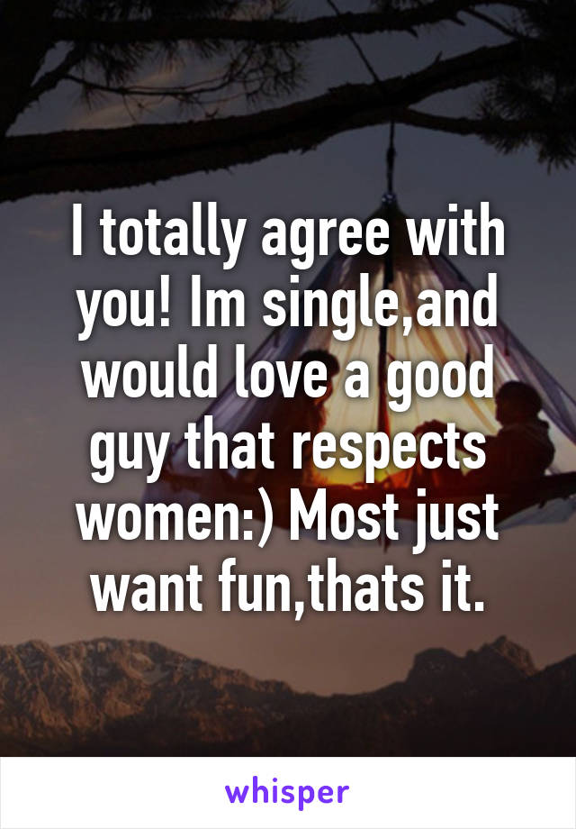 I totally agree with you! Im single,and would love a good guy that respects women:) Most just want fun,thats it.