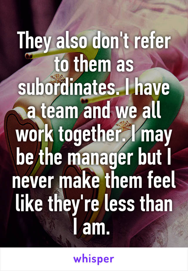 They also don't refer to them as subordinates. I have a team and we all work together. I may be the manager but I never make them feel like they're less than I am. 