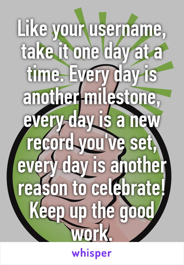 Like your username, take it one day at a time. Every day is another milestone, every day is a new record you've set, every day is another reason to celebrate! Keep up the good work.