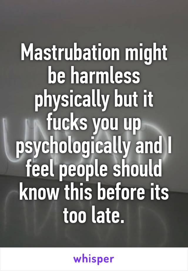 Mastrubation might be harmless physically but it fucks you up psychologically and I feel people should know this before its too late.