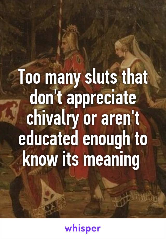 Too many sluts that don't appreciate chivalry or aren't educated enough to know its meaning 