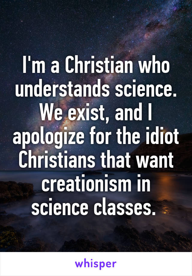 I'm a Christian who understands science. We exist, and I apologize for the idiot Christians that want creationism in science classes. 