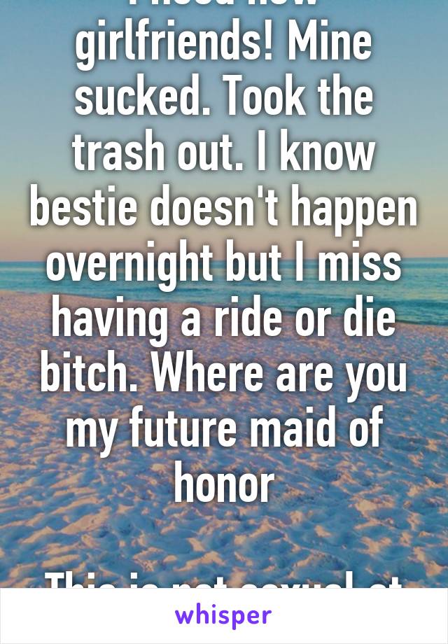 I need new girlfriends! Mine sucked. Took the trash out. I know bestie doesn't happen overnight but I miss having a ride or die bitch. Where are you my future maid of honor

This is not sexual at all