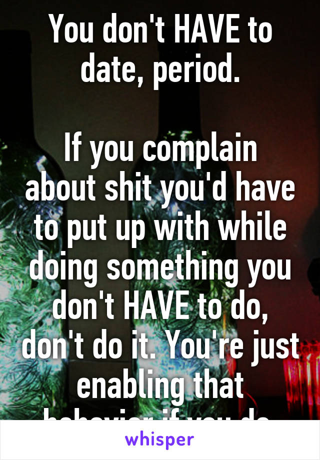 You don't HAVE to date, period.

If you complain about shit you'd have to put up with while doing something you don't HAVE to do, don't do it. You're just enabling that behavior if you do.