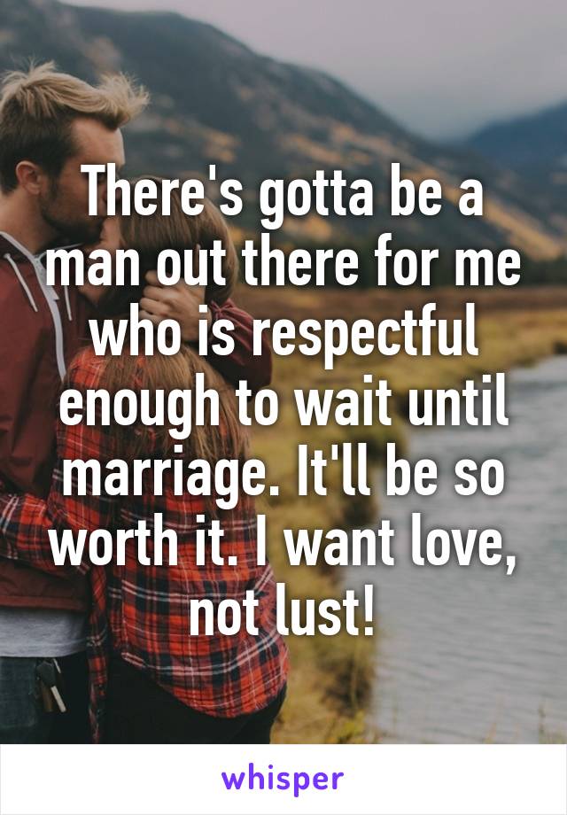 There's gotta be a man out there for me who is respectful enough to wait until marriage. It'll be so worth it. I want love, not lust!