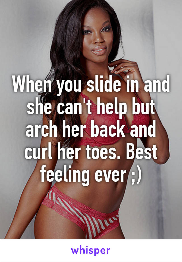 When you slide in and she can't help but arch her back and curl her toes. Best feeling ever ;)