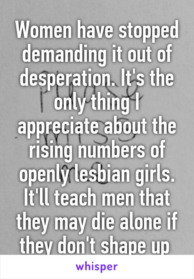 Women have stopped demanding it out of desperation. It's the only thing I appreciate about the rising numbers of openly lesbian girls. It'll teach men that they may die alone if they don't shape up 