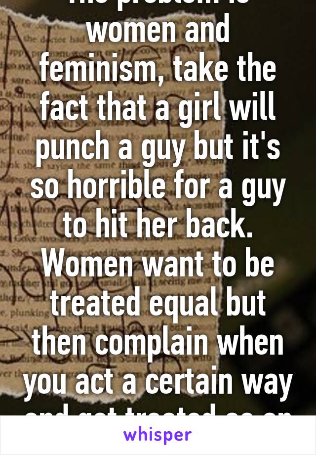 The problem is women and feminism, take the fact that a girl will punch a guy but it's so horrible for a guy to hit her back. Women want to be treated equal but then complain when you act a certain way and get treated as an equal.