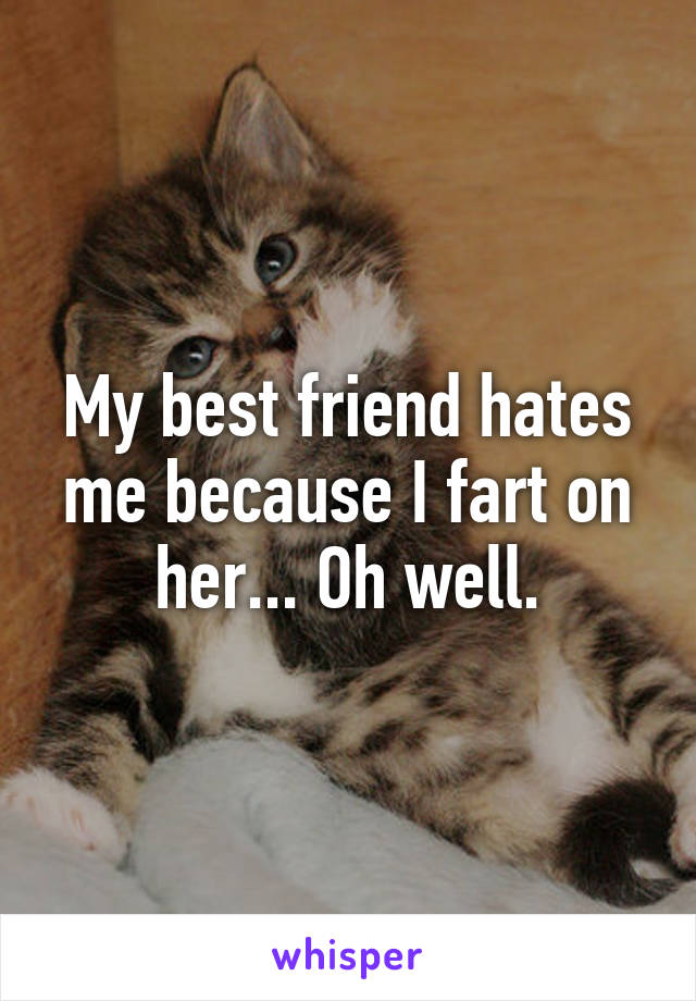 My best friend hates me because I fart on her... Oh well.