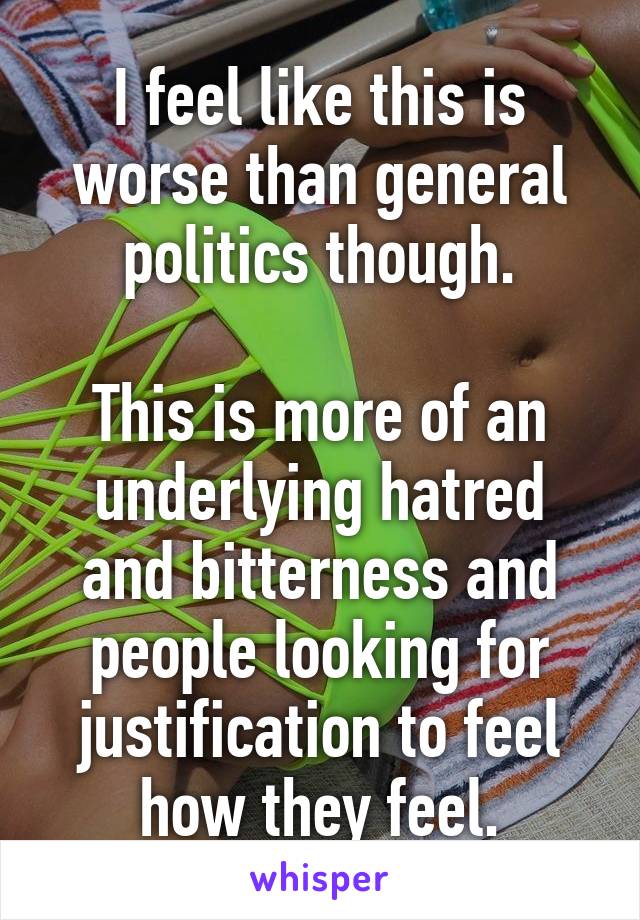 I feel like this is worse than general politics though.

This is more of an underlying hatred and bitterness and people looking for justification to feel how they feel.