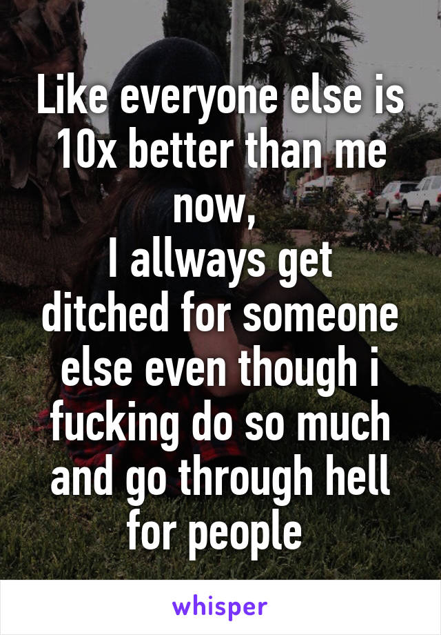 Like everyone else is 10x better than me now, 
I allways get ditched for someone else even though i fucking do so much and go through hell for people 