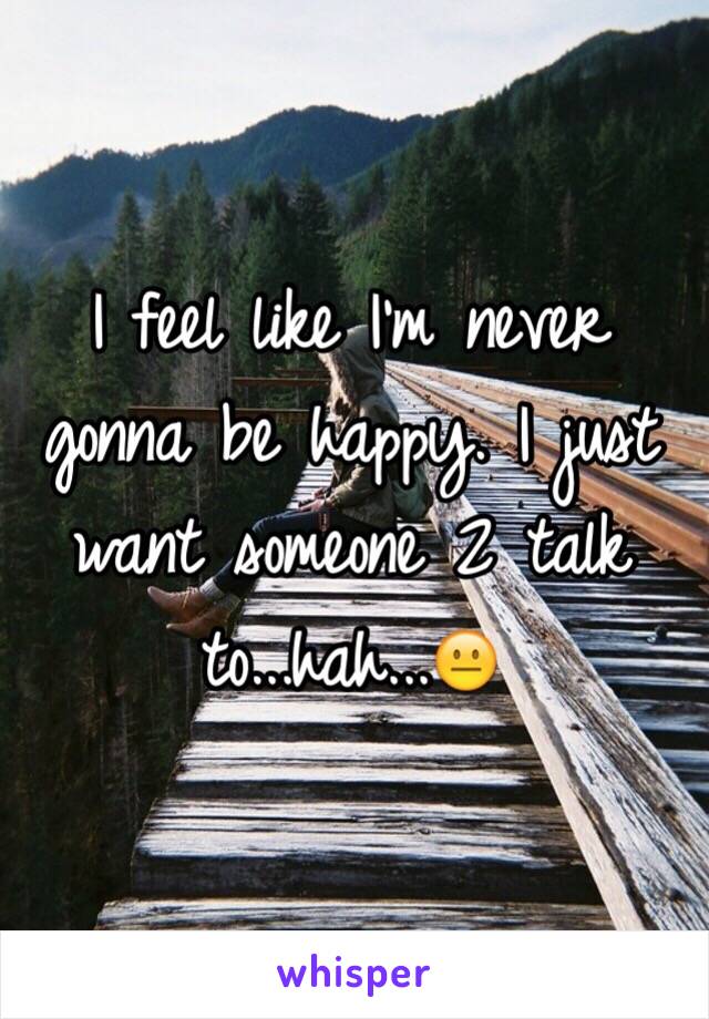 I feel like I'm never gonna be happy. I just want someone 2 talk to...hah...😐