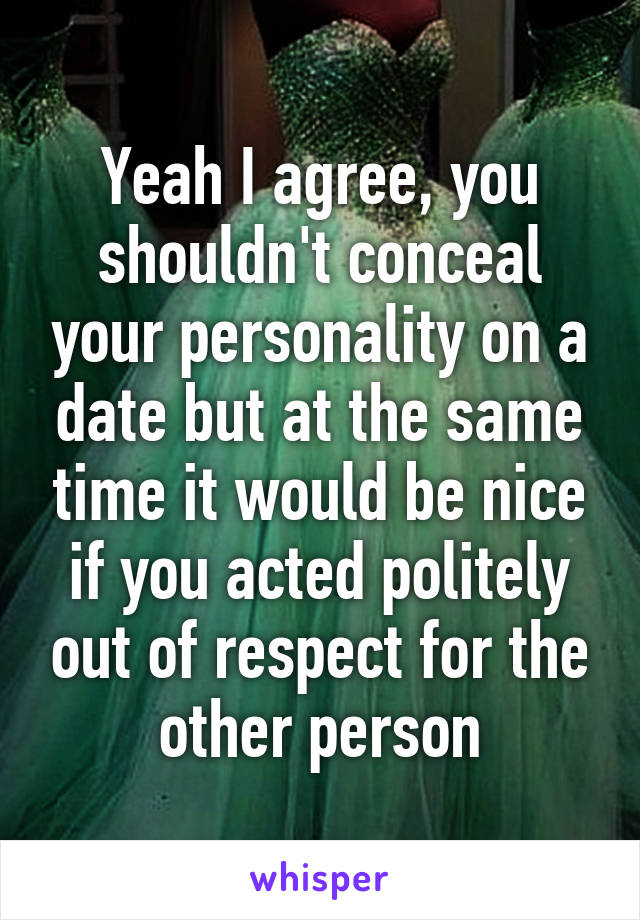 Yeah I agree, you shouldn't conceal your personality on a date but at the same time it would be nice if you acted politely out of respect for the other person