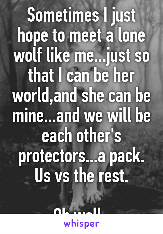 Sometimes I just hope to meet a lone wolf like me...just so that I can be her world,and she can be mine...and we will be each other's protectors...a pack. Us vs the rest.

Oh well..