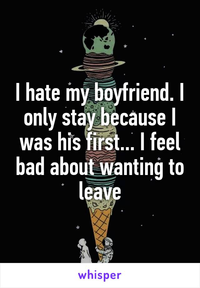 I hate my boyfriend. I only stay because I was his first... I feel bad about wanting to leave