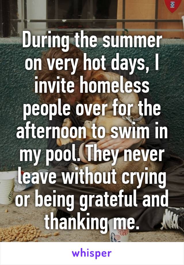 During the summer on very hot days, I invite homeless people over for the afternoon to swim in my pool. They never leave without crying or being grateful and thanking me.