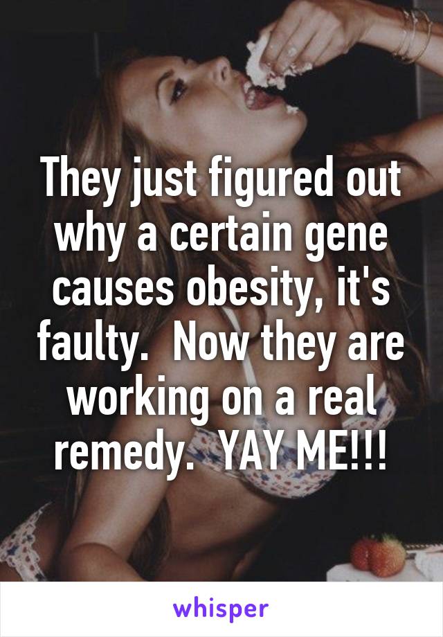 They just figured out why a certain gene causes obesity, it's faulty.  Now they are working on a real remedy.  YAY ME!!!