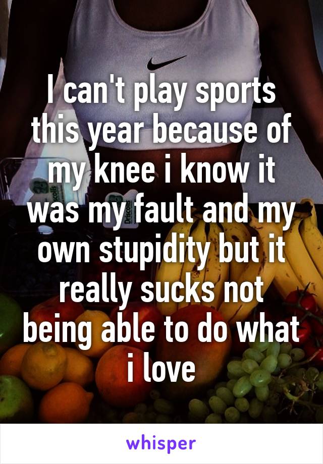 I can't play sports this year because of my knee i know it was my fault and my own stupidity but it really sucks not being able to do what i love