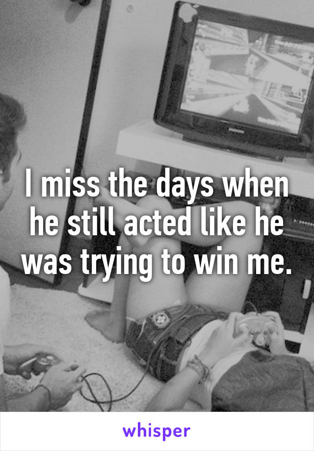 I miss the days when he still acted like he was trying to win me.