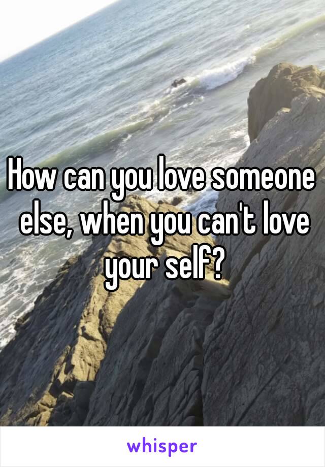 How can you love someone else, when you can't love your self?