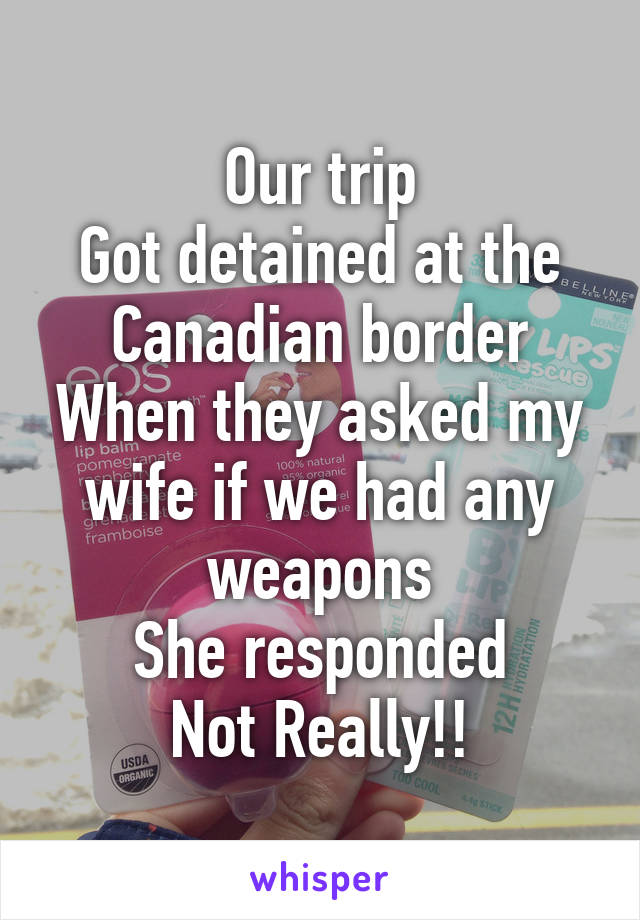 Our trip
Got detained at the Canadian border
When they asked my wife if we had any weapons
She responded
Not Really!!