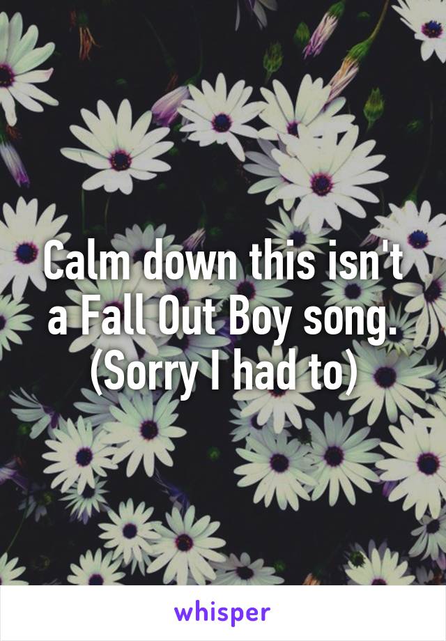 Calm down this isn't a Fall Out Boy song. (Sorry I had to)