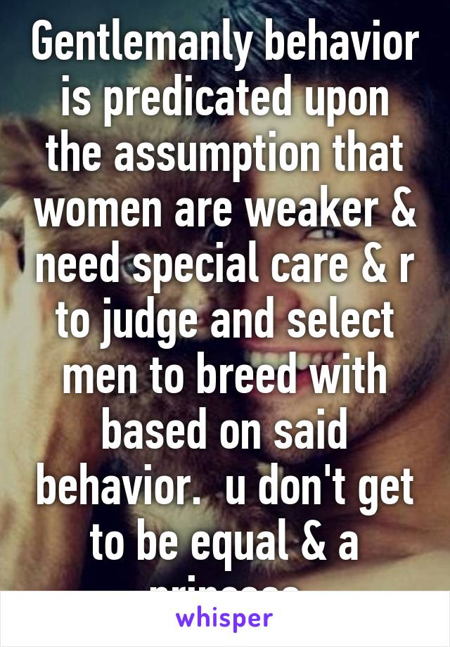 Gentlemanly behavior is predicated upon the assumption that women are weaker & need special care & r to judge and select men to breed with based on said behavior.  u don't get to be equal & a princess