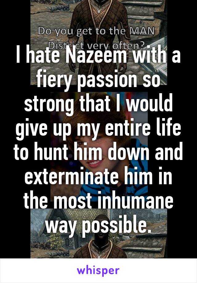 I hate Nazeem with a fiery passion so strong that I would give up my entire life to hunt him down and exterminate him in the most inhumane way possible.