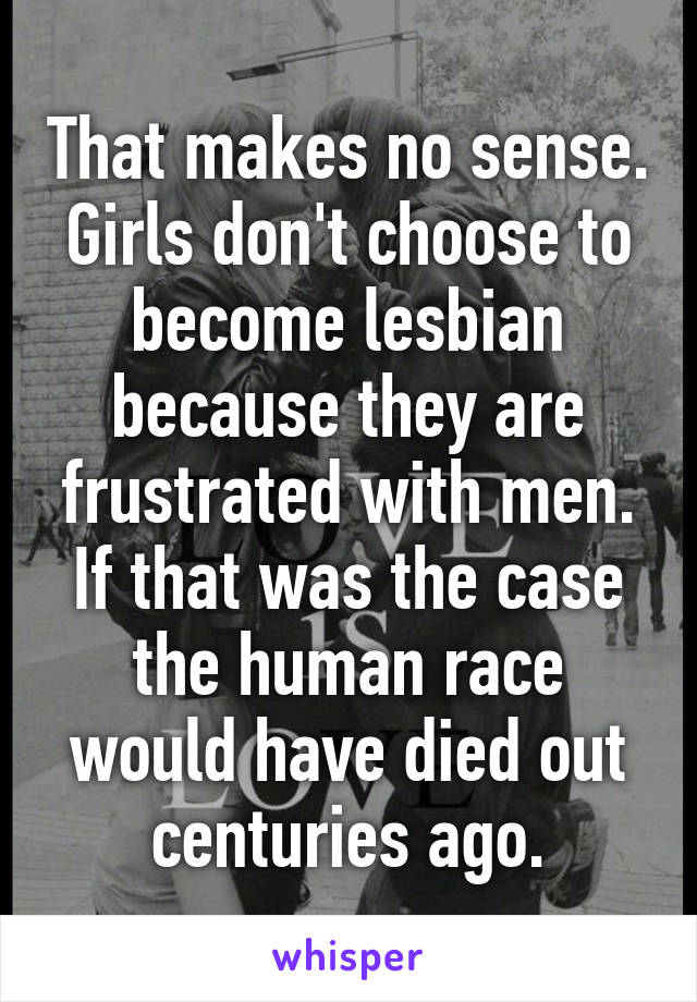 That makes no sense. Girls don't choose to become lesbian because they are frustrated with men. If that was the case the human race would have died out centuries ago.