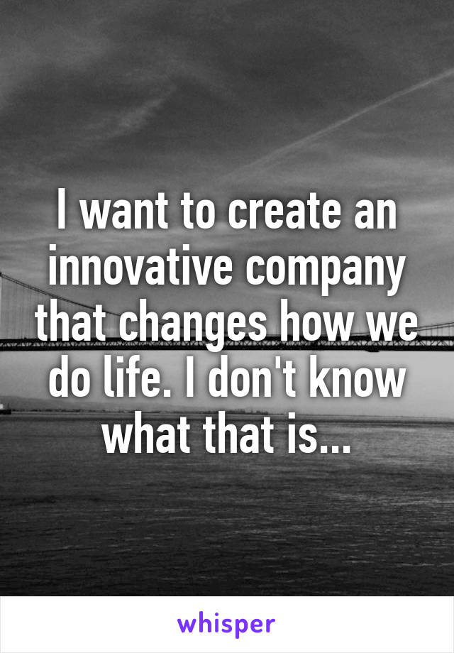 I want to create an innovative company that changes how we do life. I don't know what that is...