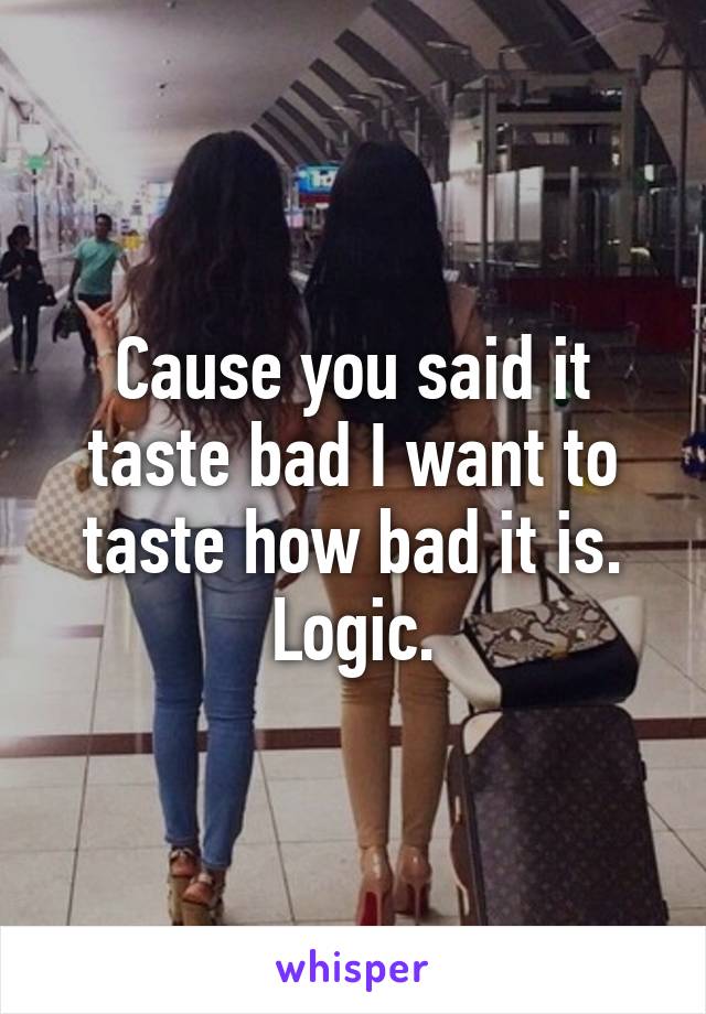 Cause you said it taste bad I want to taste how bad it is. Logic.