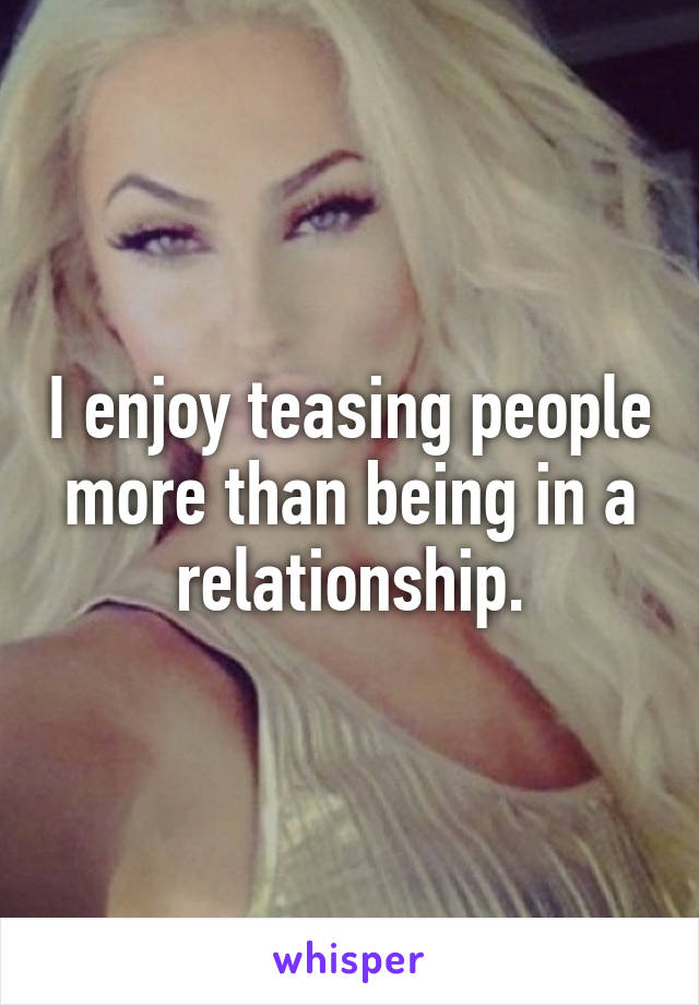 I enjoy teasing people more than being in a relationship.