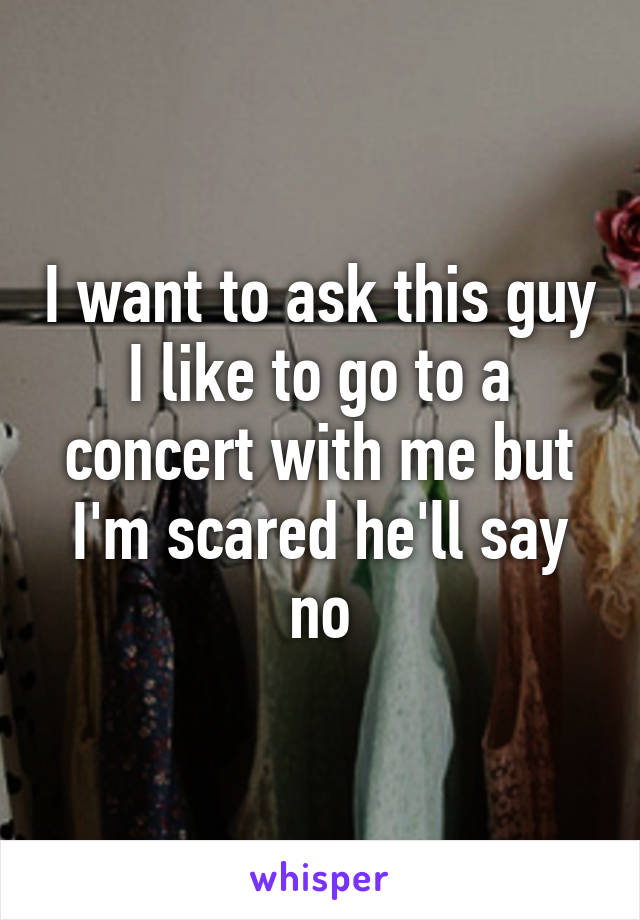 I want to ask this guy I like to go to a concert with me but I'm scared he'll say no