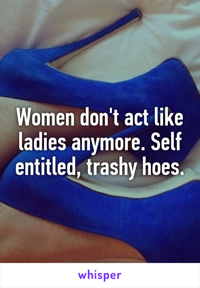 Women don't act like ladies anymore. Self entitled, trashy hoes.