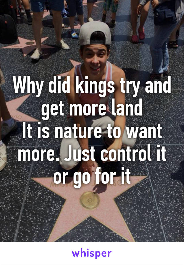 Why did kings try and get more land
It is nature to want more. Just control it or go for it