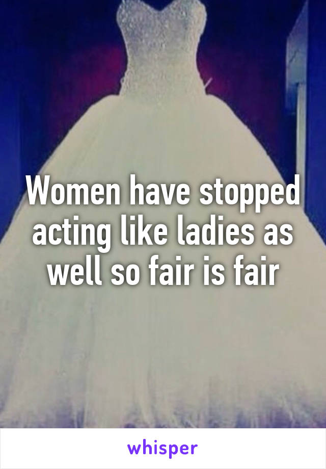 Women have stopped acting like ladies as well so fair is fair