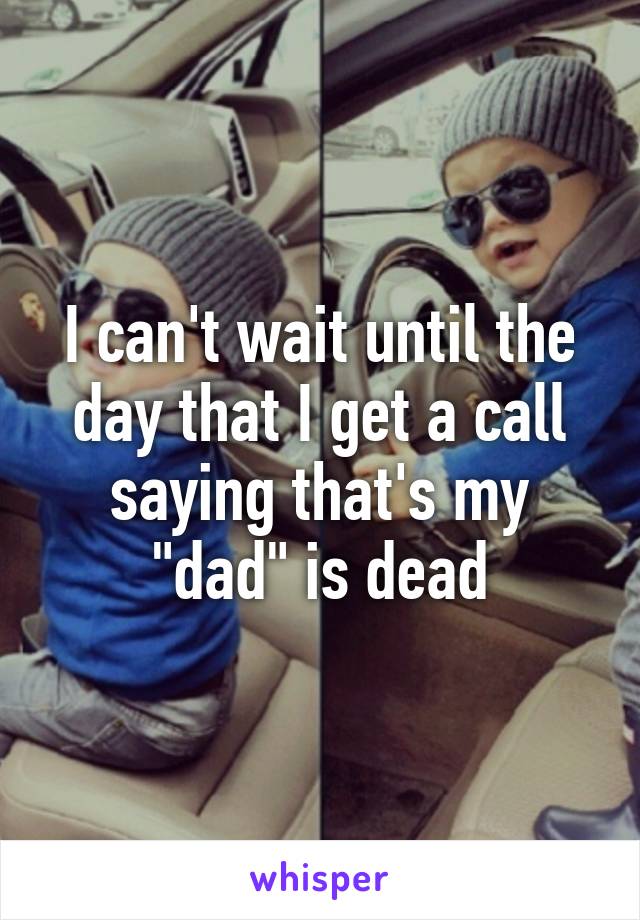 I can't wait until the day that I get a call saying that's my "dad" is dead