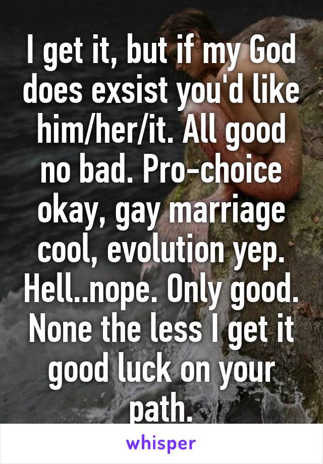 I get it, but if my God does exsist you'd like him/her/it. All good no bad. Pro-choice okay, gay marriage cool, evolution yep. Hell..nope. Only good. None the less I get it good luck on your path.