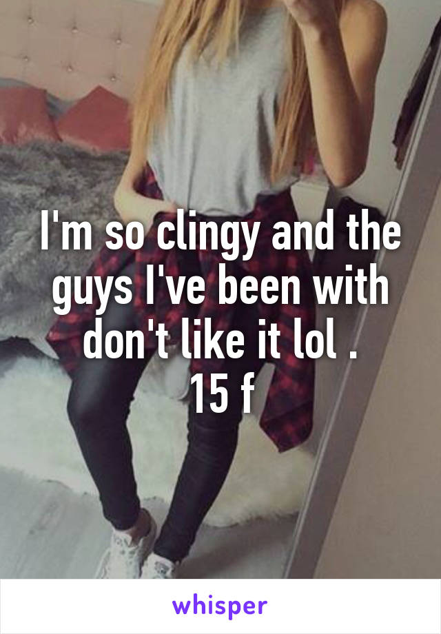 I'm so clingy and the guys I've been with don't like it lol .
15 f