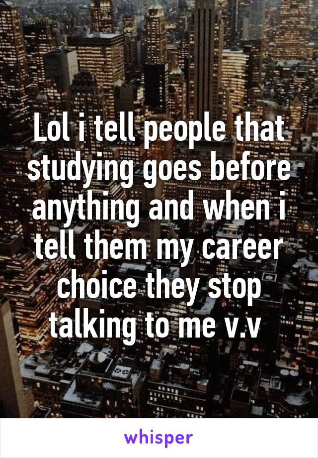 Lol i tell people that studying goes before anything and when i tell them my career choice they stop talking to me v.v 