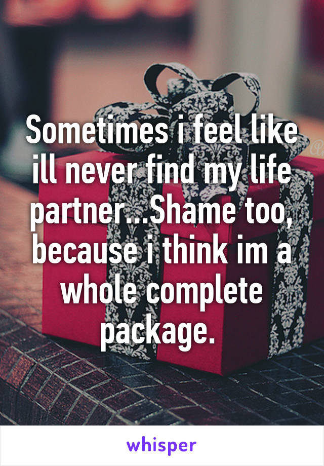 Sometimes i feel like ill never find my life partner...Shame too, because i think im a whole complete package. 