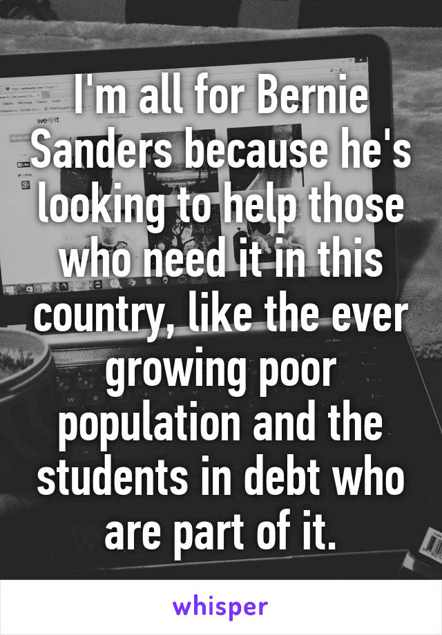 I'm all for Bernie Sanders because he's looking to help those who need it in this country, like the ever growing poor population and the students in debt who are part of it.