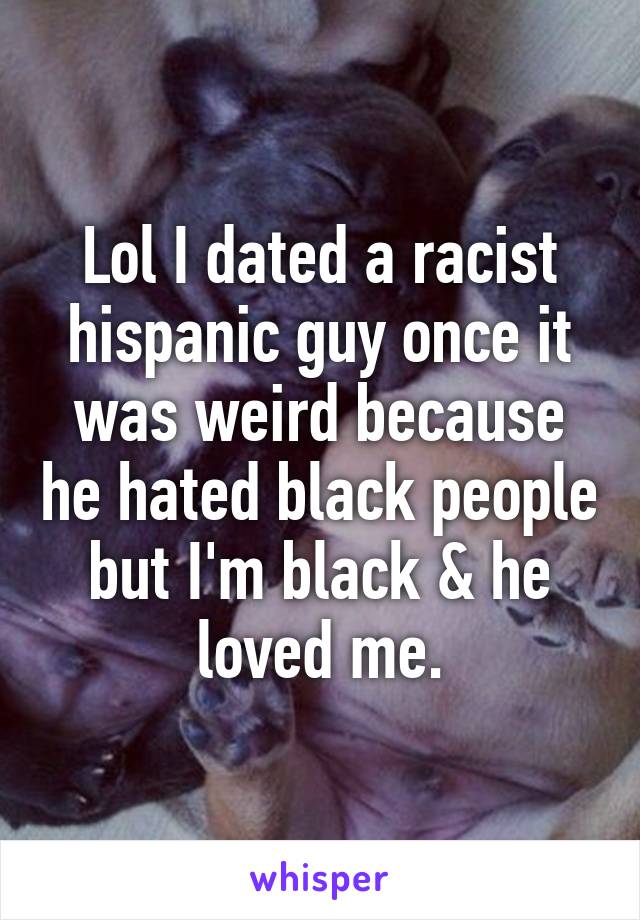 Lol I dated a racist hispanic guy once it was weird because he hated black people but I'm black & he loved me.