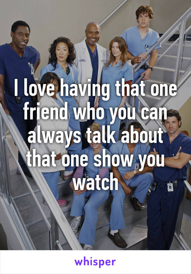 I love having that one friend who you can always talk about that one show you watch