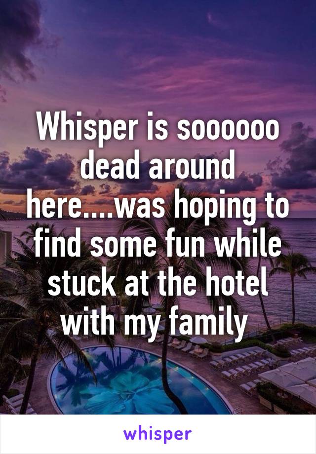 Whisper is soooooo dead around here....was hoping to find some fun while stuck at the hotel with my family 